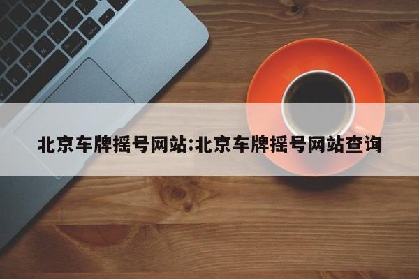北京车牌摇号网站:北京车牌摇号网站查询