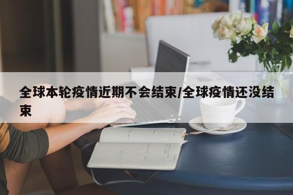 全球本轮疫情近期不会结束/全球疫情还没结束